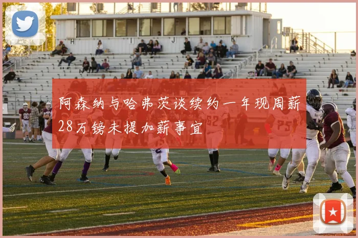 阿森纳与哈弗茨谈续约一年现周薪28万镑未提加薪事宜