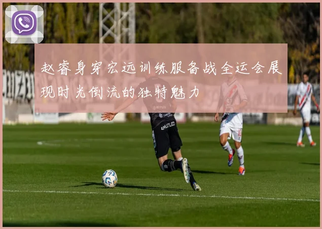 赵睿身穿宏远训练服备战全运会展现时光倒流的独特魅力
