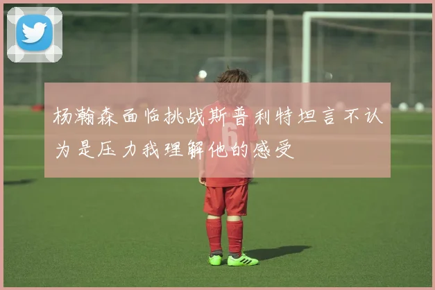 杨瀚森面临挑战斯普利特坦言不认为是压力我理解他的感受
