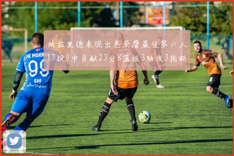 纳兹里德表现出色荣膺最佳第六人17投9中贡献23分8篮板3助攻3抢断1盖帽