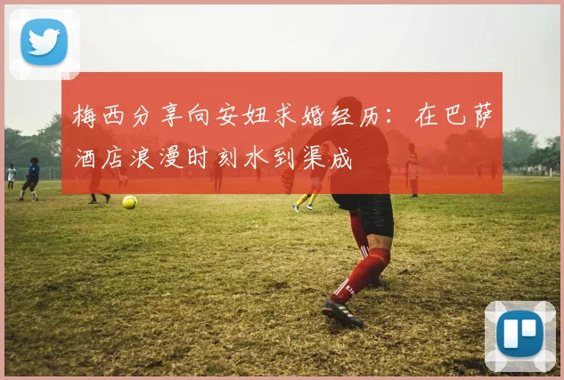 梅西分享向安妞求婚经历：在巴萨酒店浪漫时刻水到渠成