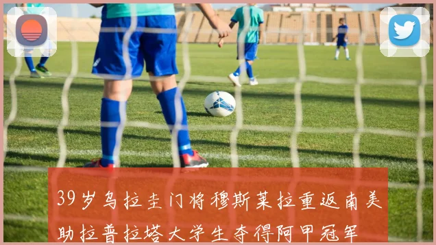 39岁乌拉圭门将穆斯莱拉重返南美助拉普拉塔大学生夺得阿甲冠军