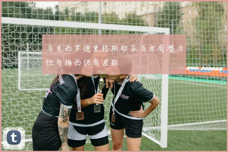 马克西罗德里格斯称亚马尔有潜力但与梅西仍有差距