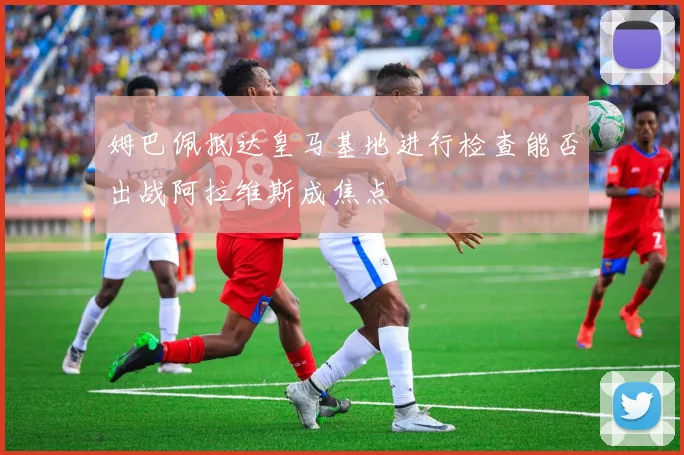 姆巴佩抵达皇马基地进行检查能否出战阿拉维斯成焦点