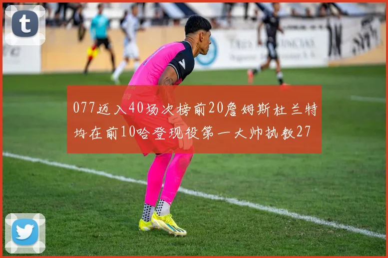 077迈入40场次榜前20詹姆斯杜兰特均在前10哈登现役第一大帅执教271场次