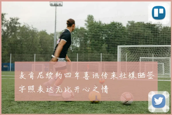 麦肯尼续约四年喜讯传来社媒晒签字照表达无比开心之情