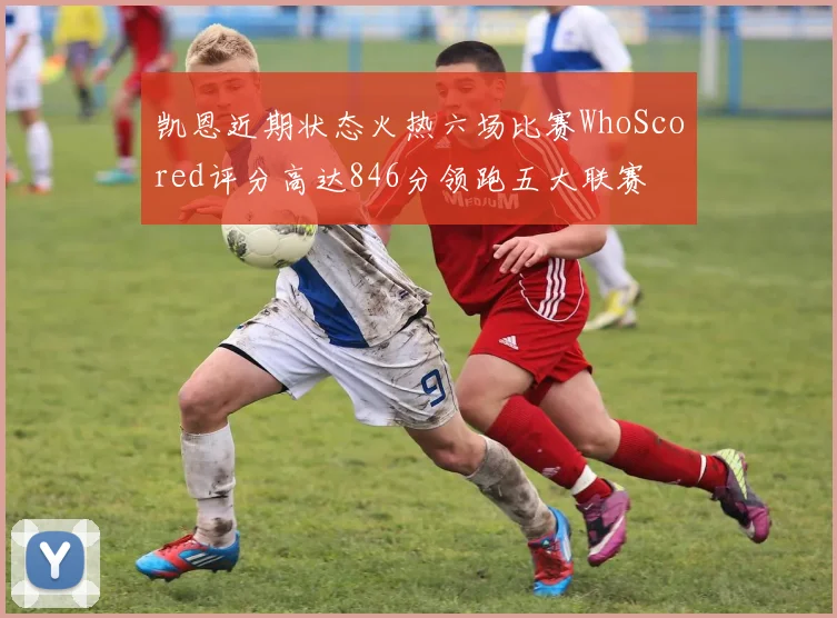 凯恩近期状态火热六场比赛WhoScored评分高达846分领跑五大联赛