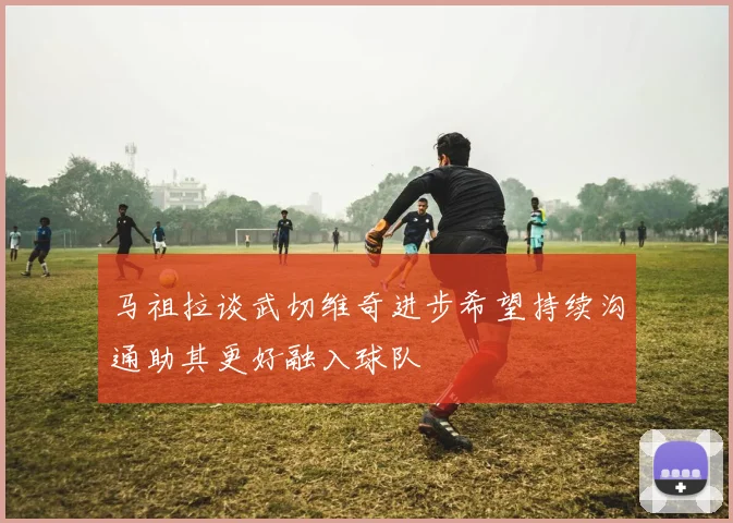 马祖拉谈武切维奇进步希望持续沟通助其更好融入球队