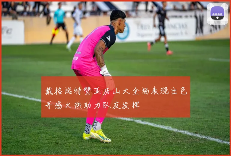 戴格诺特赞亚历山大全场表现出色手感火热助力队友发挥