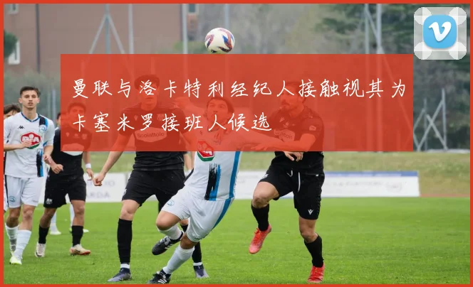 曼联与洛卡特利经纪人接触视其为卡塞米罗接班人候选