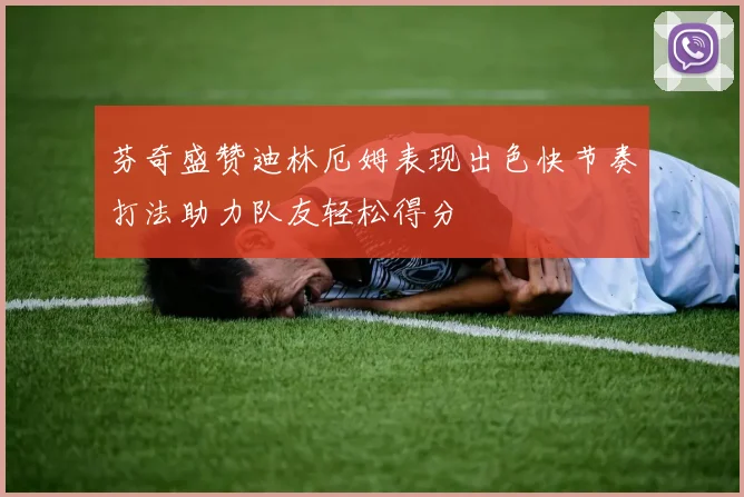 芬奇盛赞迪林厄姆表现出色快节奏打法助力队友轻松得分