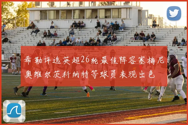 希勒评选英超26轮最佳阵容塞梅尼奥维尔茨科纳特等球员表现出色
