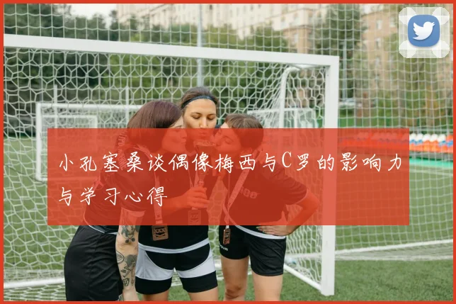 小孔塞桑谈偶像梅西与C罗的影响力与学习心得