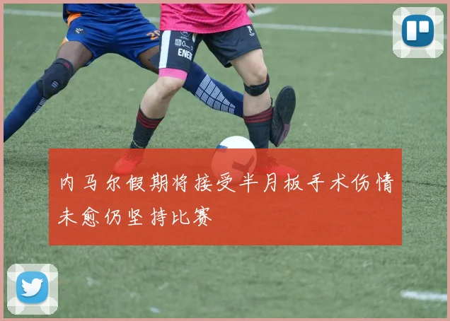 内马尔假期将接受半月板手术伤情未愈仍坚持比赛