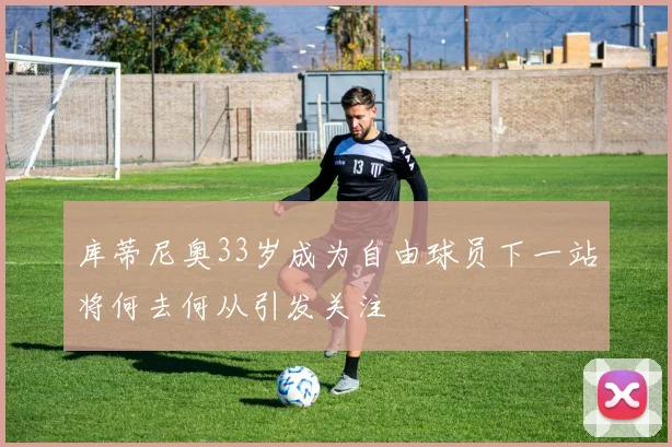 库蒂尼奥33岁成为自由球员下一站将何去何从引发关注