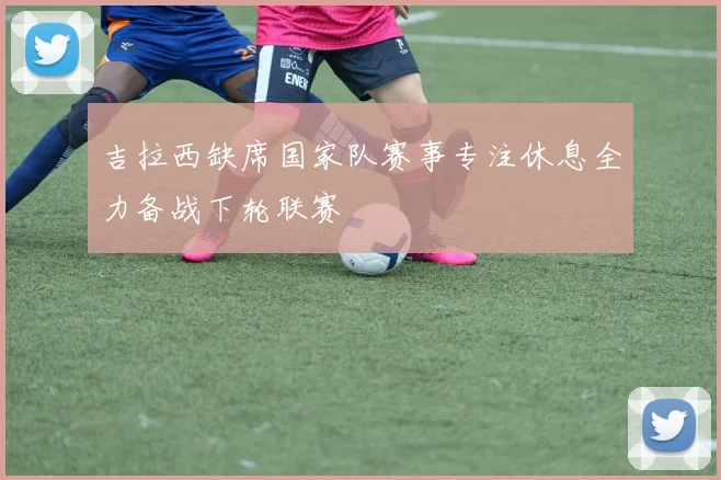 吉拉西缺席国家队赛事专注休息全力备战下轮联赛