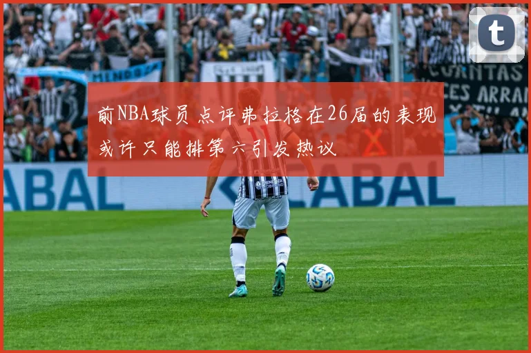前NBA球员点评弗拉格在26届的表现或许只能排第六引发热议