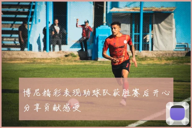 博尼精彩表现助球队获胜赛后开心分享贡献感受