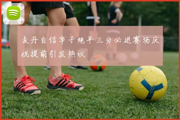 麦丹自信华子绝平三分必进赛场庆祝提前引发热议