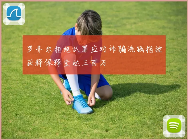 罗齐尔拒绝认罪应对诈骗洗钱指控获释保释金达三百万