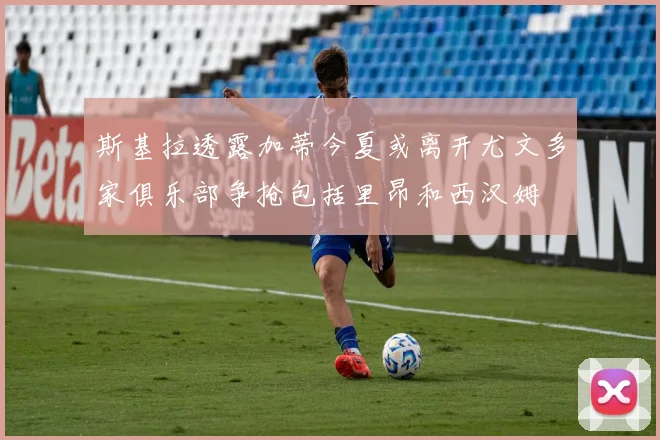 斯基拉透露加蒂今夏或离开尤文多家俱乐部争抢包括里昂和西汉姆