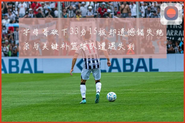 字母哥砍下33分15板却遗憾错失绝杀与关键补篮球队遭遇失利