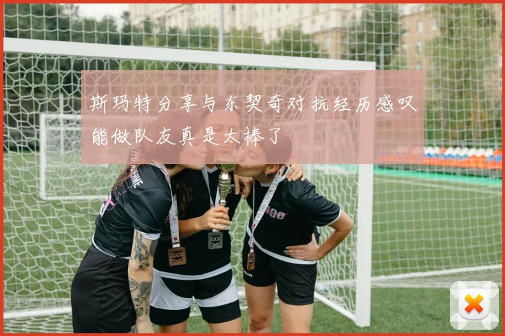 斯玛特分享与东契奇对抗经历感叹能做队友真是太棒了