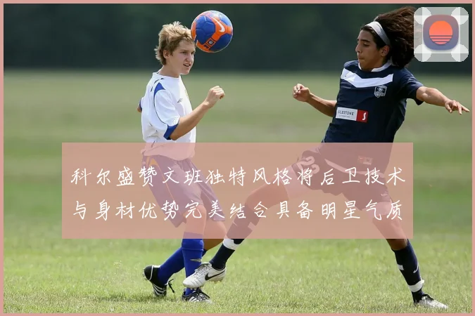 科尔盛赞文班独特风格将后卫技术与身材优势完美结合具备明星气质与球队形象