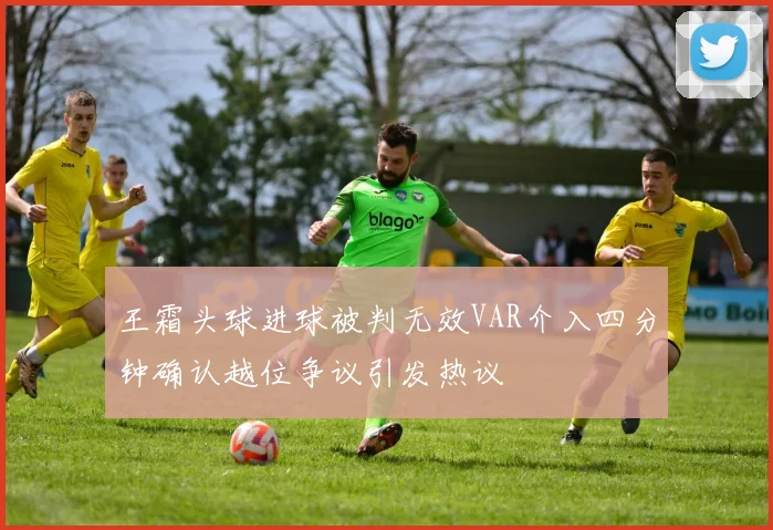 王霜头球进球被判无效VAR介入四分钟确认越位争议引发热议
