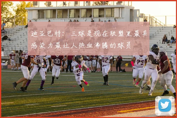 迪亚巴特：三球是现在联盟里最具感染力最让人热血沸腾的球员