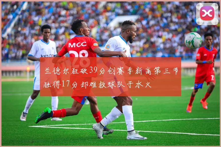 兰德尔狂砍39分创赛季新高第三节独得17分却难救球队于水火