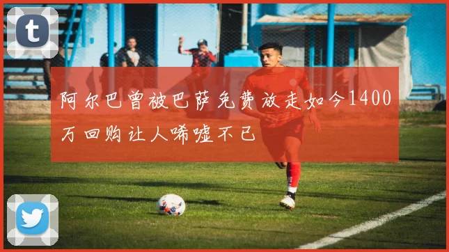 阿尔巴曾被巴萨免费放走如今1400万回购让人唏嘘不已