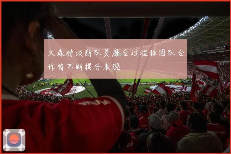 文森特谈新队员磨合过程称团队合作将不断提升表现