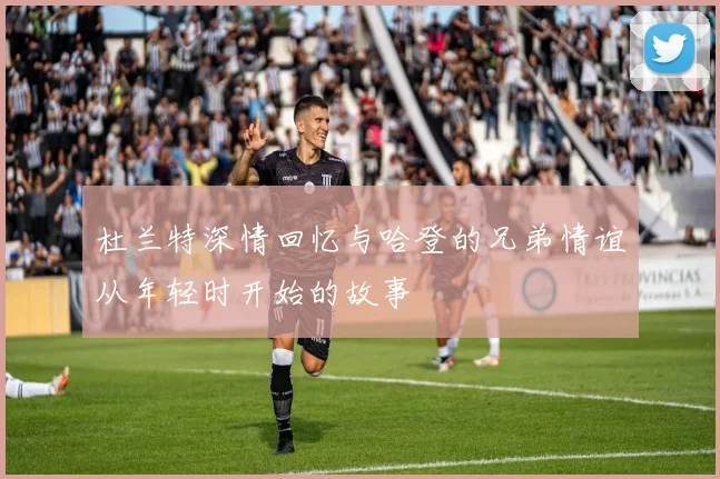 杜兰特深情回忆与哈登的兄弟情谊从年轻时开始的故事