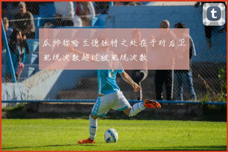 瓜帅称哈兰德独特之处在于对后卫犯规次数超过被犯规次数