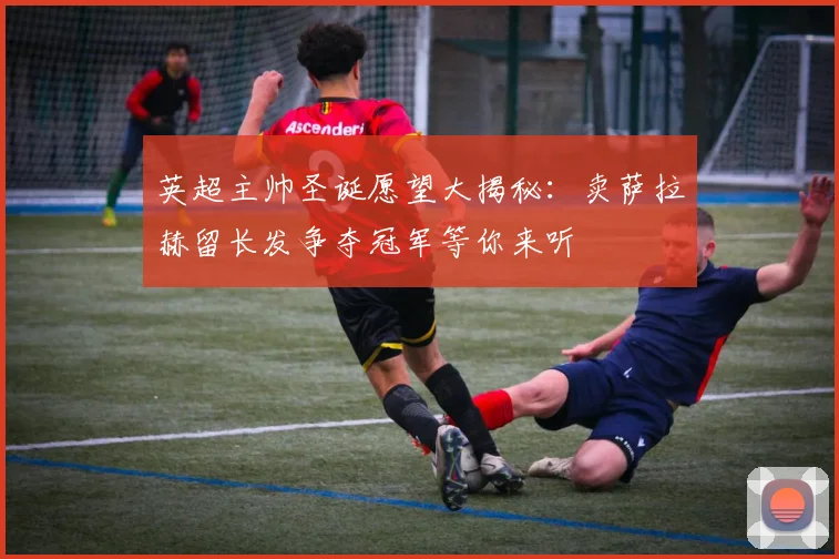 英超主帅圣诞愿望大揭秘：卖萨拉赫留长发争夺冠军等你来听