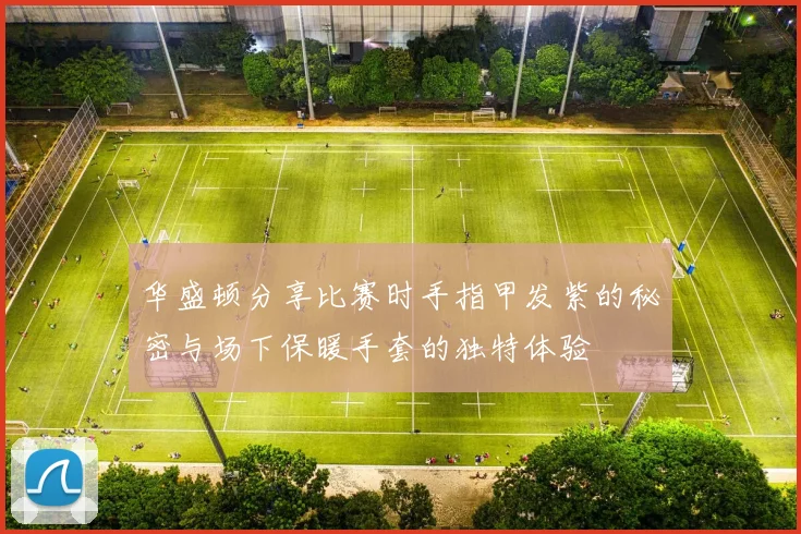 华盛顿分享比赛时手指甲发紫的秘密与场下保暖手套的独特体验