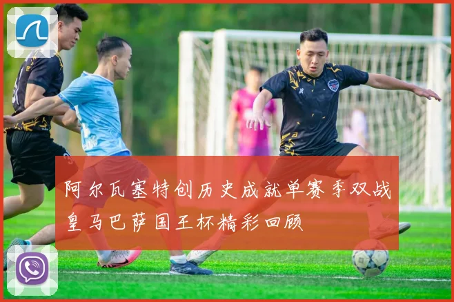 阿尔瓦塞特创历史成就单赛季双战皇马巴萨国王杯精彩回顾