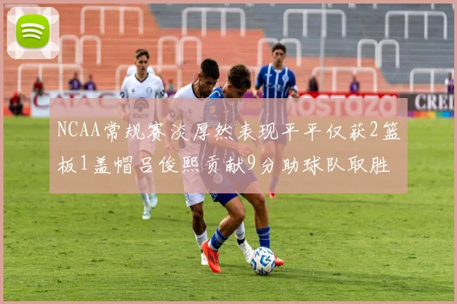 NCAA常规赛淡厚然表现平平仅获2篮板1盖帽吕俊熙贡献9分助球队取胜