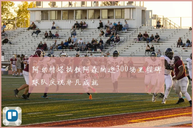 阿尔特塔执教阿森纳迎300场里程碑球队庆祝非凡成就