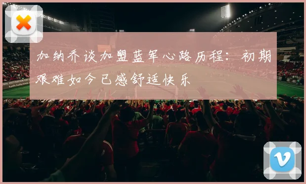 加纳乔谈加盟蓝军心路历程：初期艰难如今已感舒适快乐