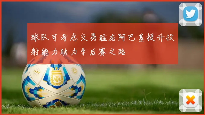 球队可考虑交易猛龙阿巴基提升投射能力助力季后赛之路