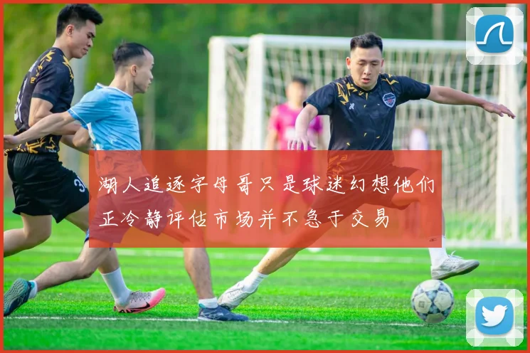 湖人追逐字母哥只是球迷幻想他们正冷静评估市场并不急于交易