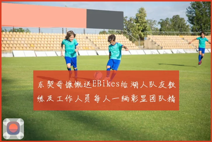 东契奇慷慨送EBikes给湖人队友教练及工作人员每人一辆彰显团队精神
