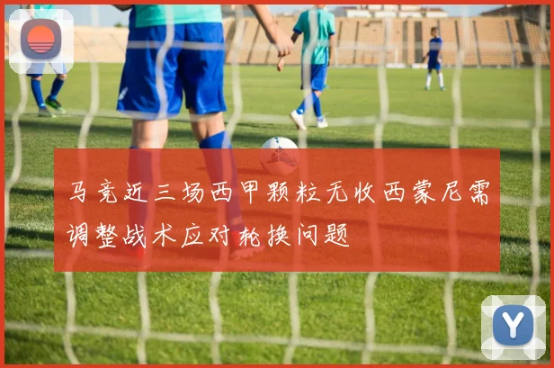 马竞近三场西甲颗粒无收西蒙尼需调整战术应对轮换问题