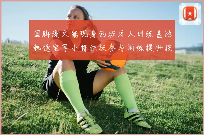 国脚谢文能现身西班牙人训练基地韩德宝等小将积极参与训练提升技艺