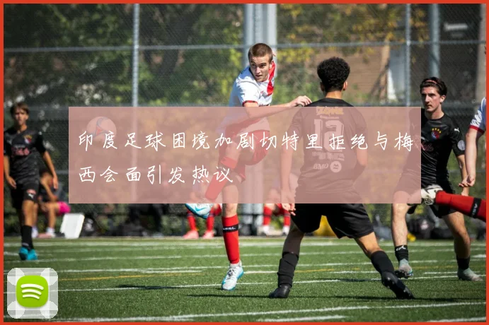 印度足球困境加剧切特里拒绝与梅西会面引发热议