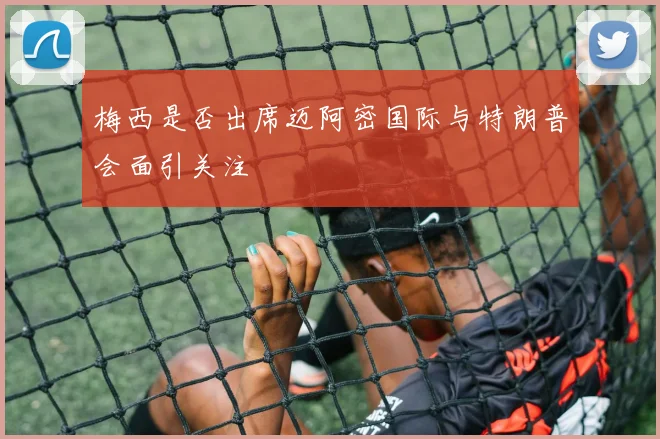 梅西是否出席迈阿密国际与特朗普会面引关注