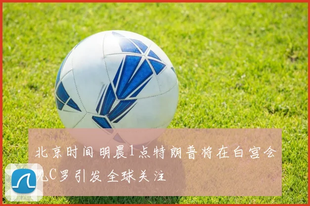 北京时间明晨1点特朗普将在白宫会见C罗引发全球关注