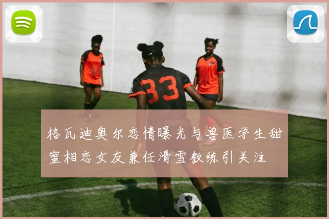 格瓦迪奥尔恋情曝光与兽医学生甜蜜相恋女友兼任滑雪教练引关注